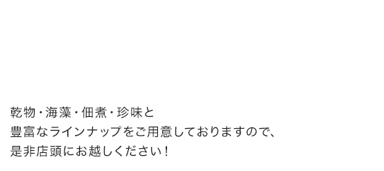 乾物・海藻・佃煮・珍味と豊富なラインナップをご用意しておりますので、是非店頭にお越しください！